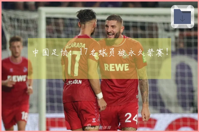 中国足协：17名球员被永久禁赛！